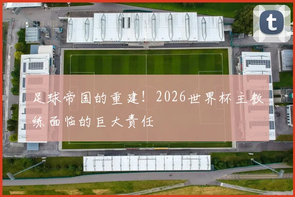 足球帝国的重建！2026世界杯主教练面临的巨大责任