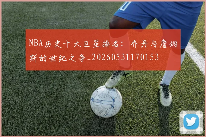 NBA历史十大巨星排名:乔丹与詹姆斯的世纪之争_20260531170153