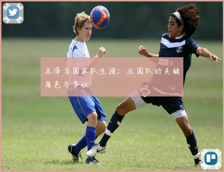 本泽马国家队生涯：法国队的关键角色与争议