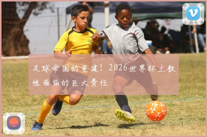 足球帝国的重建!2026世界杯主教练面临的巨大责任