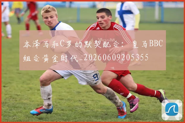 本泽马和C罗的默契配合：皇马BBC组合黄金时代_20260609205355