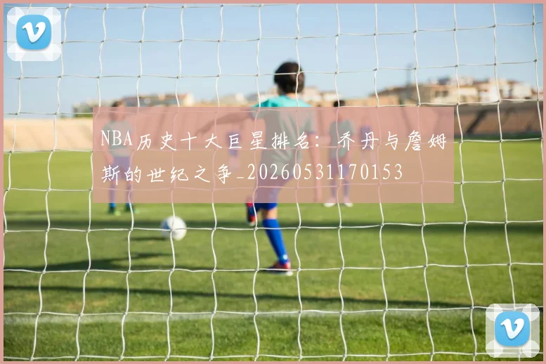 NBA历史十大巨星排名:乔丹与詹姆斯的世纪之争_20260531170153