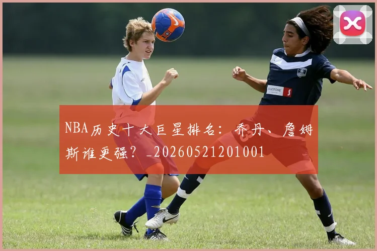 NBA历史十大巨星排名:乔丹、詹姆斯谁更强?_20260521201001